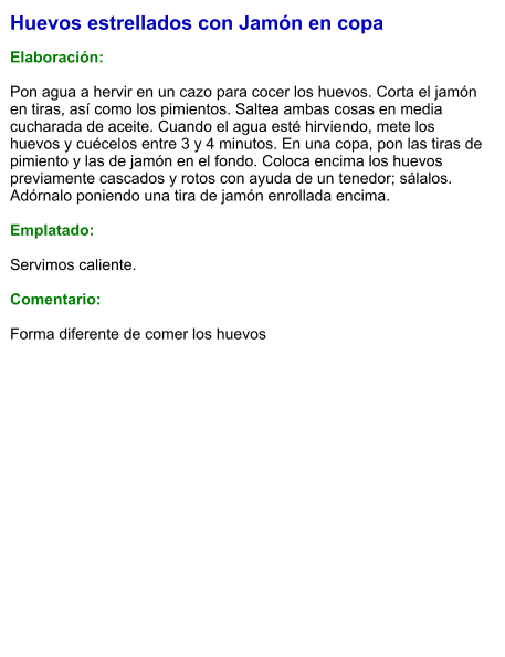 Huevos estrellados con Jamón en copa  Elaboración:  Pon agua a hervir en un cazo para cocer los huevos. Corta el jamón en tiras, así como los pimientos. Saltea ambas cosas en media cucharada de aceite. Cuando el agua esté hirviendo, mete los huevos y cuécelos entre 3 y 4 minutos. En una copa, pon las tiras de pimiento y las de jamón en el fondo. Coloca encima los huevos previamente cascados y rotos con ayuda de un tenedor; sálalos. Adórnalo poniendo una tira de jamón enrollada encima.  Emplatado:  Servimos caliente.   Comentario:  Forma diferente de comer los huevos