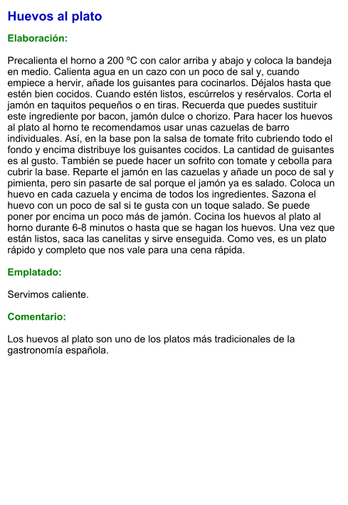 Huevos al plato  Elaboración:  Precalienta el horno a 200 ºC con calor arriba y abajo y coloca la bandeja en medio. Calienta agua en un cazo con un poco de sal y, cuando empiece a hervir, añade los guisantes para cocinarlos. Déjalos hasta que estén bien cocidos. Cuando estén listos, escúrrelos y resérvalos. Corta el jamón en taquitos pequeños o en tiras. Recuerda que puedes sustituir este ingrediente por bacon, jamón dulce o chorizo. Para hacer los huevos al plato al horno te recomendamos usar unas cazuelas de barro individuales. Así, en la base pon la salsa de tomate frito cubriendo todo el fondo y encima distribuye los guisantes cocidos. La cantidad de guisantes es al gusto. También se puede hacer un sofrito con tomate y cebolla para cubrir la base. Reparte el jamón en las cazuelas y añade un poco de sal y pimienta, pero sin pasarte de sal porque el jamón ya es salado. Coloca un huevo en cada cazuela y encima de todos los ingredientes. Sazona el huevo con un poco de sal si te gusta con un toque salado. Se puede poner por encima un poco más de jamón. Cocina los huevos al plato al horno durante 6-8 minutos o hasta que se hagan los huevos. Una vez que están listos, saca las canelitas y sirve enseguida. Como ves, es un plato rápido y completo que nos vale para una cena rápida.  Emplatado:  Servimos caliente.   Comentario:  Los huevos al plato son uno de los platos más tradicionales de la gastronomía española.