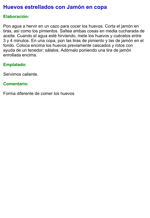 Huevos estrellados con Jamón en copa  Elaboración:  Pon agua a hervir en un cazo para cocer los huevos. Corta el jamón en tiras, así como los pimientos. Saltea ambas cosas en media cucharada de aceite. Cuando el agua esté hirviendo, mete los huevos y cuécelos entre 3 y 4 minutos. En una copa, pon las tiras de pimiento y las de jamón en el fondo. Coloca encima los huevos previamente cascados y rotos con ayuda de un tenedor; sálalos. Adórnalo poniendo una tira de jamón enrollada encima.  Emplatado:  Servimos caliente.   Comentario:  Forma diferente de comer los huevos