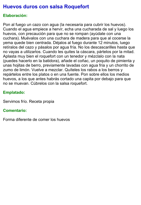 Huevos duros con salsa Roquefort  Elaboración:  Pon al fuego un cazo con agua (la necesaria para cubrir los huevos). Cuando el agua empiece a hervir, echa una cucharada de sal y luego los huevos, con precaución para que no se rompan (ayúdate con una cuchara). Muévalos con una cuchara de madera para que al cocerse la yema quede bien centrada. Déjalos al fuego durante 12 minutos, luego retíralos del cazo y pásalos por agua fría. No los descascarilles hasta que no vayas a utilizarlos. Cuando les quites la cáscara, pártelos por la mitad. Aplasta muy bien el roquefort con un tenedor y mézclalo con la nata (puedes hacerlo en la batidora), añade el coñac, un poquito de pimienta y unas hojitas de berro, previamente lavadas con agua fría y un chorrito de zumo de limón. Vuelve a mezclar. Quíteles los rabos a los berros y repártelos entre los platos o en una fuente. Pon sobre ellos los medios huevos, a los que antes habrás cortado una capita por debajo para que no se muevan. Cúbrelos con la salsa roquefort.  Emplatado:  Servimos frío. Receta propia   Comentario:  Forma diferente de comer los huevos
