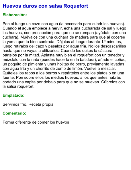 Huevos duros con salsa Roquefort  Elaboración:  Pon al fuego un cazo con agua (la necesaria para cubrir los huevos). Cuando el agua empiece a hervir, echa una cucharada de sal y luego los huevos, con precaución para que no se rompan (ayúdate con una cuchara). Muévalos con una cuchara de madera para que al cocerse la yema quede bien centrada. Déjalos al fuego durante 12 minutos, luego retíralos del cazo y pásalos por agua fría. No los descascarilles hasta que no vayas a utilizarlos. Cuando les quites la cáscara, pártelos por la mitad. Aplasta muy bien el roquefort con un tenedor y mézclalo con la nata (puedes hacerlo en la batidora), añade el coñac, un poquito de pimienta y unas hojitas de berro, previamente lavadas con agua fría y un chorrito de zumo de limón. Vuelve a mezclar. Quíteles los rabos a los berros y repártelos entre los platos o en una fuente. Pon sobre ellos los medios huevos, a los que antes habrás cortado una capita por debajo para que no se muevan. Cúbrelos con la salsa roquefort.  Emplatado:  Servimos frío. Receta propia   Comentario:  Forma diferente de comer los huevos