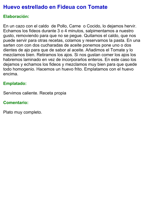 Huevo estrellado en Fideua con Tomate  Elaboración:  En un cazo con el caldo  de Pollo, Carne  o Cocido, lo dejamos hervir. Echamos los fideos durante 3 o 4 minutos, salpimentamos a nuestro gusto, removiendo para que no se pegue. Quitamos el caldo, que nos puede servir para otras recetas, colamos y reservamos la pasta. En una sarten con con dos cucharadas de aceite ponemos pone uno o dos dientes de ajo para que de sabor al aceite. Añadimos el Tomate y lo mezclamos bien. Retiramos los ajos. Si nos gustan comer los ajos los habremos laminado en vez de incorporarlos enteros. En este caso los dejamos y echamos los fideos y mezclamos muy bien para que quede todo homogenio. Hacemos un huevo frito. Emplatamos con el huevo encima.  Emplatado:  Servimos caliente. Receta propia   Comentario:  Plato muy completo.