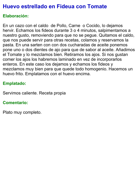 Huevo estrellado en Fideua con Tomate  Elaboración:  En un cazo con el caldo  de Pollo, Carne  o Cocido, lo dejamos hervir. Echamos los fideos durante 3 o 4 minutos, salpimentamos a nuestro gusto, removiendo para que no se pegue. Quitamos el caldo, que nos puede servir para otras recetas, colamos y reservamos la pasta. En una sarten con con dos cucharadas de aceite ponemos pone uno o dos dientes de ajo para que de sabor al aceite. Añadimos el Tomate y lo mezclamos bien. Retiramos los ajos. Si nos gustan comer los ajos los habremos laminado en vez de incorporarlos enteros. En este caso los dejamos y echamos los fideos y mezclamos muy bien para que quede todo homogenio. Hacemos un huevo frito. Emplatamos con el huevo encima.  Emplatado:  Servimos caliente. Receta propia   Comentario:  Plato muy completo.