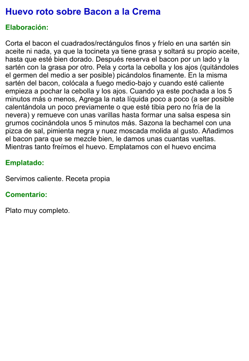 Huevo roto sobre Bacon a la Crema  Elaboración:  Corta el bacon el cuadrados/rectángulos finos y fríelo en una sartén sin aceite ni nada, ya que la tocineta ya tiene grasa y soltará su propio aceite, hasta que esté bien dorado. Después reserva el bacon por un lado y la sartén con la grasa por otro. Pela y corta la cebolla y los ajos (quitándoles el germen del medio a ser posible) picándolos finamente. En la misma sartén del bacon, colócala a fuego medio-bajo y cuando esté caliente empieza a pochar la cebolla y los ajos. Cuando ya este pochada a los 5 minutos más o menos, Agrega la nata líquida poco a poco (a ser posible calentándola un poco previamente o que esté tibia pero no fría de la nevera) y remueve con unas varillas hasta formar una salsa espesa sin grumos cocinándola unos 5 minutos más. Sazona la bechamel con una pizca de sal, pimienta negra y nuez moscada molida al gusto. Añadimos el bacon para que se mezcle bien, le damos unas cuantas vueltas. Mientras tanto freímos el huevo. Emplatamos con el huevo encima  Emplatado:  Servimos caliente. Receta propia   Comentario:  Plato muy completo.