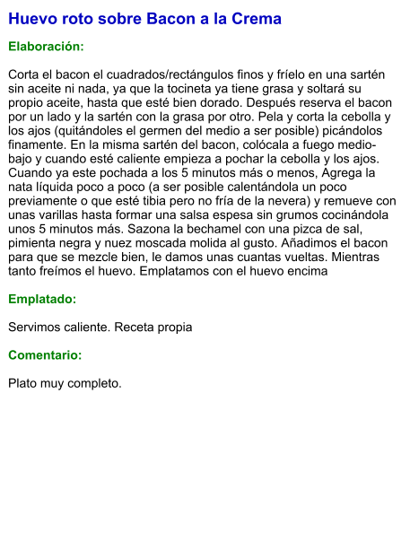 Huevo roto sobre Bacon a la Crema  Elaboración:  Corta el bacon el cuadrados/rectángulos finos y fríelo en una sartén sin aceite ni nada, ya que la tocineta ya tiene grasa y soltará su propio aceite, hasta que esté bien dorado. Después reserva el bacon por un lado y la sartén con la grasa por otro. Pela y corta la cebolla y los ajos (quitándoles el germen del medio a ser posible) picándolos finamente. En la misma sartén del bacon, colócala a fuego medio-bajo y cuando esté caliente empieza a pochar la cebolla y los ajos. Cuando ya este pochada a los 5 minutos más o menos, Agrega la nata líquida poco a poco (a ser posible calentándola un poco previamente o que esté tibia pero no fría de la nevera) y remueve con unas varillas hasta formar una salsa espesa sin grumos cocinándola unos 5 minutos más. Sazona la bechamel con una pizca de sal, pimienta negra y nuez moscada molida al gusto. Añadimos el bacon para que se mezcle bien, le damos unas cuantas vueltas. Mientras tanto freímos el huevo. Emplatamos con el huevo encima  Emplatado:  Servimos caliente. Receta propia   Comentario:  Plato muy completo.