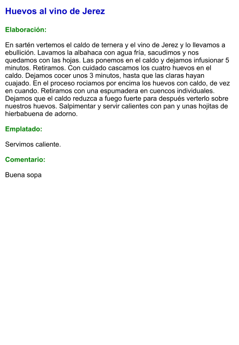 Huevos al vino de Jerez  Elaboración:  En sartén vertemos el caldo de ternera y el vino de Jerez y lo llevamos a ebullición. Lavamos la albahaca con agua fría, sacudimos y nos quedamos con las hojas. Las ponemos en el caldo y dejamos infusionar 5 minutos. Retiramos. Con cuidado cascamos los cuatro huevos en el caldo. Dejamos cocer unos 3 minutos, hasta que las claras hayan cuajado. En el proceso rociamos por encima los huevos con caldo, de vez en cuando. Retiramos con una espumadera en cuencos individuales. Dejamos que el caldo reduzca a fuego fuerte para después verterlo sobre nuestros huevos. Salpimentar y servir calientes con pan y unas hojitas de hierbabuena de adorno.  Emplatado:  Servimos caliente.   Comentario:  Buena sopa