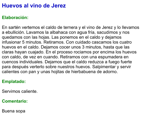 Huevos al vino de Jerez  Elaboración:  En sartén vertemos el caldo de ternera y el vino de Jerez y lo llevamos a ebullición. Lavamos la albahaca con agua fría, sacudimos y nos quedamos con las hojas. Las ponemos en el caldo y dejamos infusionar 5 minutos. Retiramos. Con cuidado cascamos los cuatro huevos en el caldo. Dejamos cocer unos 3 minutos, hasta que las claras hayan cuajado. En el proceso rociamos por encima los huevos con caldo, de vez en cuando. Retiramos con una espumadera en cuencos individuales. Dejamos que el caldo reduzca a fuego fuerte para después verterlo sobre nuestros huevos. Salpimentar y servir calientes con pan y unas hojitas de hierbabuena de adorno.  Emplatado:  Servimos caliente.   Comentario:  Buena sopa
