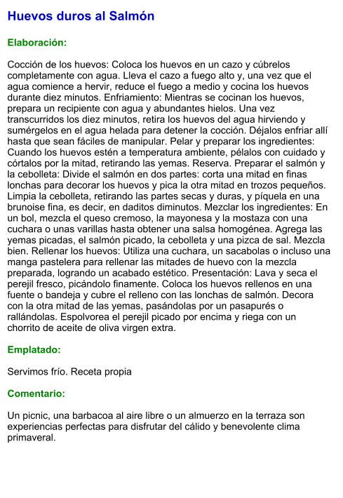 Huevos duros al Salmón  Elaboración:  Cocción de los huevos: Coloca los huevos en un cazo y cúbrelos completamente con agua. Lleva el cazo a fuego alto y, una vez que el agua comience a hervir, reduce el fuego a medio y cocina los huevos durante diez minutos. Enfriamiento: Mientras se cocinan los huevos, prepara un recipiente con agua y abundantes hielos. Una vez transcurridos los diez minutos, retira los huevos del agua hirviendo y sumérgelos en el agua helada para detener la cocción. Déjalos enfriar allí hasta que sean fáciles de manipular. Pelar y preparar los ingredientes: Cuando los huevos estén a temperatura ambiente, pélalos con cuidado y córtalos por la mitad, retirando las yemas. Reserva. Preparar el salmón y la cebolleta: Divide el salmón en dos partes: corta una mitad en finas lonchas para decorar los huevos y pica la otra mitad en trozos pequeños. Limpia la cebolleta, retirando las partes secas y duras, y píquela en una brunoise fina, es decir, en daditos diminutos. Mezclar los ingredientes: En un bol, mezcla el queso cremoso, la mayonesa y la mostaza con una cuchara o unas varillas hasta obtener una salsa homogénea. Agrega las yemas picadas, el salmón picado, la cebolleta y una pizca de sal. Mezcla bien. Rellenar los huevos: Utiliza una cuchara, un sacabolas o incluso una manga pastelera para rellenar las mitades de huevo con la mezcla preparada, logrando un acabado estético. Presentación: Lava y seca el perejil fresco, picándolo finamente. Coloca los huevos rellenos en una fuente o bandeja y cubre el relleno con las lonchas de salmón. Decora con la otra mitad de las yemas, pasándolas por un pasapurés o rallándolas. Espolvorea el perejil picado por encima y riega con un chorrito de aceite de oliva virgen extra.  Emplatado:  Servimos frío. Receta propia  Comentario:  Un picnic, una barbacoa al aire libre o un almuerzo en la terraza son experiencias perfectas para disfrutar del cálido y benevolente clima primaveral.