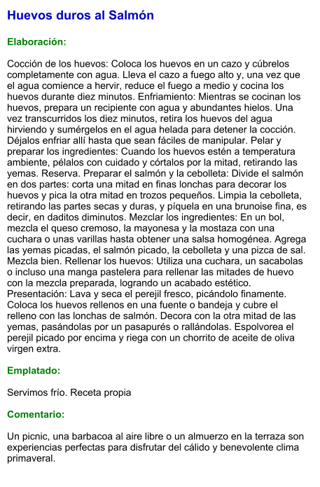 Huevos duros al Salmón  Elaboración:  Cocción de los huevos: Coloca los huevos en un cazo y cúbrelos completamente con agua. Lleva el cazo a fuego alto y, una vez que el agua comience a hervir, reduce el fuego a medio y cocina los huevos durante diez minutos. Enfriamiento: Mientras se cocinan los huevos, prepara un recipiente con agua y abundantes hielos. Una vez transcurridos los diez minutos, retira los huevos del agua hirviendo y sumérgelos en el agua helada para detener la cocción. Déjalos enfriar allí hasta que sean fáciles de manipular. Pelar y preparar los ingredientes: Cuando los huevos estén a temperatura ambiente, pélalos con cuidado y córtalos por la mitad, retirando las yemas. Reserva. Preparar el salmón y la cebolleta: Divide el salmón en dos partes: corta una mitad en finas lonchas para decorar los huevos y pica la otra mitad en trozos pequeños. Limpia la cebolleta, retirando las partes secas y duras, y píquela en una brunoise fina, es decir, en daditos diminutos. Mezclar los ingredientes: En un bol, mezcla el queso cremoso, la mayonesa y la mostaza con una cuchara o unas varillas hasta obtener una salsa homogénea. Agrega las yemas picadas, el salmón picado, la cebolleta y una pizca de sal. Mezcla bien. Rellenar los huevos: Utiliza una cuchara, un sacabolas o incluso una manga pastelera para rellenar las mitades de huevo con la mezcla preparada, logrando un acabado estético. Presentación: Lava y seca el perejil fresco, picándolo finamente. Coloca los huevos rellenos en una fuente o bandeja y cubre el relleno con las lonchas de salmón. Decora con la otra mitad de las yemas, pasándolas por un pasapurés o rallándolas. Espolvorea el perejil picado por encima y riega con un chorrito de aceite de oliva virgen extra.  Emplatado:  Servimos frío. Receta propia  Comentario:  Un picnic, una barbacoa al aire libre o un almuerzo en la terraza son experiencias perfectas para disfrutar del cálido y benevolente clima primaveral.