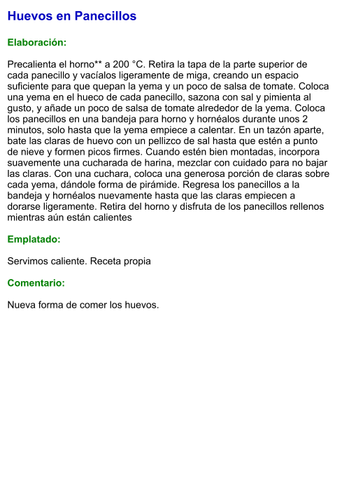 Huevos en Panecillos  Elaboración:  Precalienta el horno** a 200 °C. Retira la tapa de la parte superior de cada panecillo y vacíalos ligeramente de miga, creando un espacio suficiente para que quepan la yema y un poco de salsa de tomate. Coloca una yema en el hueco de cada panecillo, sazona con sal y pimienta al gusto, y añade un poco de salsa de tomate alrededor de la yema. Coloca los panecillos en una bandeja para horno y hornéalos durante unos 2 minutos, solo hasta que la yema empiece a calentar. En un tazón aparte, bate las claras de huevo con un pellizco de sal hasta que estén a punto de nieve y formen picos firmes. Cuando estén bien montadas, incorpora suavemente una cucharada de harina, mezclar con cuidado para no bajar las claras. Con una cuchara, coloca una generosa porción de claras sobre cada yema, dándole forma de pirámide. Regresa los panecillos a la bandeja y hornéalos nuevamente hasta que las claras empiecen a dorarse ligeramente. Retira del horno y disfruta de los panecillos rellenos mientras aún están calientes  Emplatado:  Servimos caliente. Receta propia  Comentario:  Nueva forma de comer los huevos.