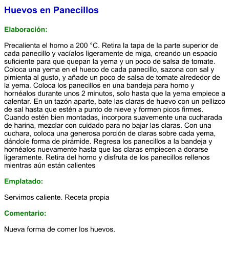 Huevos en Panecillos  Elaboración:  Precalienta el horno a 200 °C. Retira la tapa de la parte superior de cada panecillo y vacíalos ligeramente de miga, creando un espacio suficiente para que quepan la yema y un poco de salsa de tomate. Coloca una yema en el hueco de cada panecillo, sazona con sal y pimienta al gusto, y añade un poco de salsa de tomate alrededor de la yema. Coloca los panecillos en una bandeja para horno y hornéalos durante unos 2 minutos, solo hasta que la yema empiece a calentar. En un tazón aparte, bate las claras de huevo con un pellizco de sal hasta que estén a punto de nieve y formen picos firmes. Cuando estén bien montadas, incorpora suavemente una cucharada de harina, mezclar con cuidado para no bajar las claras. Con una cuchara, coloca una generosa porción de claras sobre cada yema, dándole forma de pirámide. Regresa los panecillos a la bandeja y hornéalos nuevamente hasta que las claras empiecen a dorarse ligeramente. Retira del horno y disfruta de los panecillos rellenos mientras aún están calientes  Emplatado:  Servimos caliente. Receta propia  Comentario:  Nueva forma de comer los huevos.