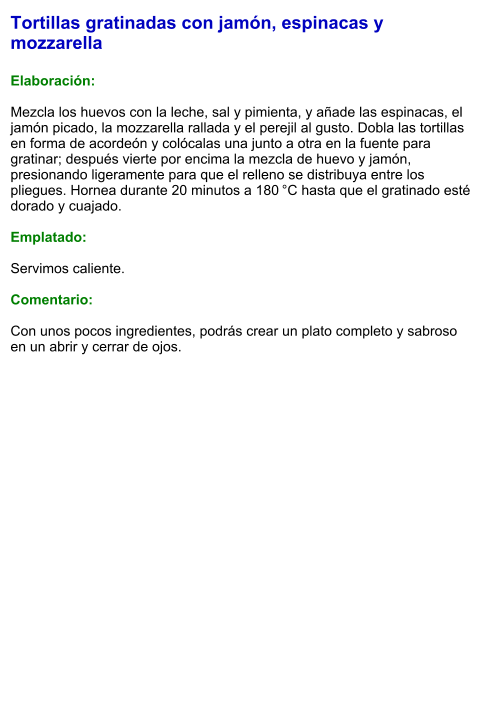 Tortillas gratinadas con jamón, espinacas y mozzarella  Elaboración:  Mezcla los huevos con la leche, sal y pimienta, y añade las espinacas, el jamón picado, la mozzarella rallada y el perejil al gusto. Dobla las tortillas en forma de acordeón y colócalas una junto a otra en la fuente para gratinar; después vierte por encima la mezcla de huevo y jamón, presionando ligeramente para que el relleno se distribuya entre los pliegues. Hornea durante 20 minutos a 180 °C hasta que el gratinado esté dorado y cuajado.  Emplatado:  Servimos caliente.   Comentario:  Con unos pocos ingredientes, podrás crear un plato completo y sabroso en un abrir y cerrar de ojos.