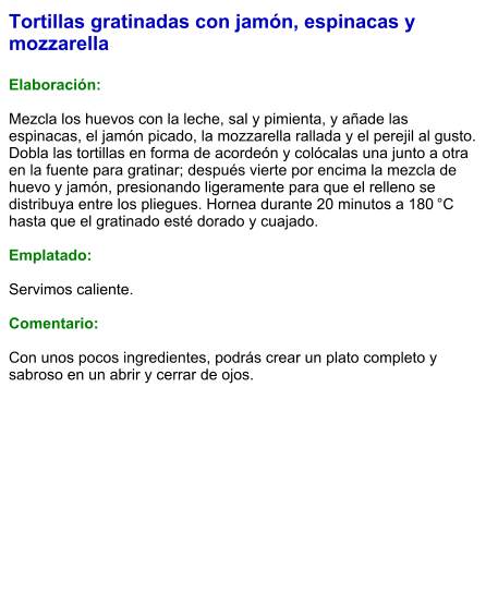Tortillas gratinadas con jamón, espinacas y mozzarella  Elaboración:  Mezcla los huevos con la leche, sal y pimienta, y añade las espinacas, el jamón picado, la mozzarella rallada y el perejil al gusto. Dobla las tortillas en forma de acordeón y colócalas una junto a otra en la fuente para gratinar; después vierte por encima la mezcla de huevo y jamón, presionando ligeramente para que el relleno se distribuya entre los pliegues. Hornea durante 20 minutos a 180 °C hasta que el gratinado esté dorado y cuajado.  Emplatado:  Servimos caliente.   Comentario:  Con unos pocos ingredientes, podrás crear un plato completo y sabroso en un abrir y cerrar de ojos.
