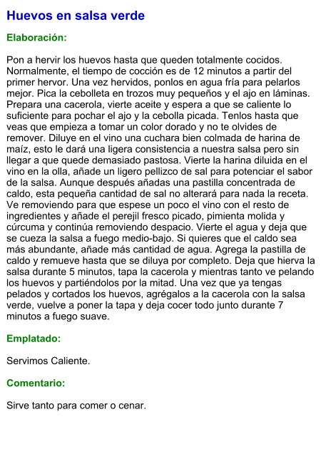 Huevos en salsa verde  Elaboración:  Pon a hervir los huevos hasta que queden totalmente cocidos. Normalmente, el tiempo de cocción es de 12 minutos a partir del primer hervor. Una vez hervidos, ponlos en agua fría para pelarlos mejor. Pica la cebolleta en trozos muy pequeños y el ajo en láminas. Prepara una cacerola, vierte aceite y espera a que se caliente lo suficiente para pochar el ajo y la cebolla picada. Tenlos hasta que veas que empieza a tomar un color dorado y no te olvides de remover. Diluye en el vino una cuchara bien colmada de harina de maíz, esto le dará una ligera consistencia a nuestra salsa pero sin llegar a que quede demasiado pastosa. Vierte la harina diluida en el vino en la olla, añade un ligero pellizco de sal para potenciar el sabor de la salsa. Aunque después añadas una pastilla concentrada de caldo, esta pequeña cantidad de sal no alterará para nada la receta. Ve removiendo para que espese un poco el vino con el resto de ingredientes y añade el perejil fresco picado, pimienta molida y cúrcuma y continúa removiendo despacio. Vierte el agua y deja que se cueza la salsa a fuego medio-bajo. Si quieres que el caldo sea más abundante, añade más cantidad de agua. Agrega la pastilla de caldo y remueve hasta que se diluya por completo. Deja que hierva la salsa durante 5 minutos, tapa la cacerola y mientras tanto ve pelando los huevos y partiéndolos por la mitad. Una vez que ya tengas pelados y cortados los huevos, agrégalos a la cacerola con la salsa verde, vuelve a poner la tapa y deja cocer todo junto durante 7 minutos a fuego suave.   Emplatado:  Servimos Caliente.   Comentario:  Sirve tanto para comer o cenar.