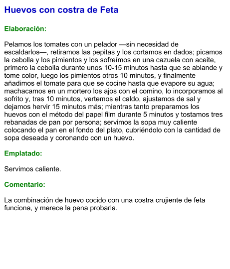 Huevos con costra de Feta  Elaboración:  Pelamos los tomates con un pelador —sin necesidad de escaldarlos—, retiramos las pepitas y los cortamos en dados; picamos la cebolla y los pimientos y los sofreímos en una cazuela con aceite, primero la cebolla durante unos 10‑15 minutos hasta que se ablande y tome color, luego los pimientos otros 10 minutos, y finalmente añadimos el tomate para que se cocine hasta que evapore su agua; machacamos en un mortero los ajos con el comino, lo incorporamos al sofrito y, tras 10 minutos, vertemos el caldo, ajustamos de sal y dejamos hervir 15 minutos más; mientras tanto preparamos los huevos con el método del papel film durante 5 minutos y tostamos tres rebanadas de pan por persona; servimos la sopa muy caliente colocando el pan en el fondo del plato, cubriéndolo con la cantidad de sopa deseada y coronando con un huevo.  Emplatado:  Servimos caliente.   Comentario:  La combinación de huevo cocido con una costra crujiente de feta funciona, y merece la pena probarla.