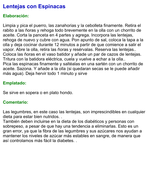 Lentejas con Espinacas   Elaboración:  Limpia y pica el puerro, las zanahorias y la cebolleta finamente. Retira el rabito a las ñoras y rehoga todo brevemente en la olla con un chorrito de aceite. Corta la panceta en 4 partes y agrega. Incorpora las lentejas, rehoga de nuevo y cubre con agua. Pon apunto de sal, coloca la tapa a la olla y deja cocinar durante 12 minutos a partir de que comience a salir el vapor. Abre la olla, retira las ñoras y resérvalas. Reserva las lentejas.. Coloca las ñoras en el vaso batidor y añade un par de cazos de lentejas. Tritura con la batidora eléctrica, cuela y vuelve a echar a la olla.. Pica las espinacas finamente y saltéalas en una sartén con un chorrito de aceite. Sazona. Y añade a la olla (si quedaran secas se le puede añadir más agua). Deja hervir todo 1 minuto y sirve  Emplatado:  Se sirve en sopera o en plato hondo.  Comentario:  Las legumbres, en este caso las lentejas, son imprescindibles en cualquier dieta para estar bien nutridos. . También deben incluirse en la dieta de los diabéticos y personas con sobrepeso, a pesar de que hay una tendencia a eliminarlas. Esto es un gran error, ya que la fibra de las legumbres y sus azúcares nos ayudan a mantener los niveles de azúcar más estables en sangre, de manera que así controlamos más fácil la diabetes. .