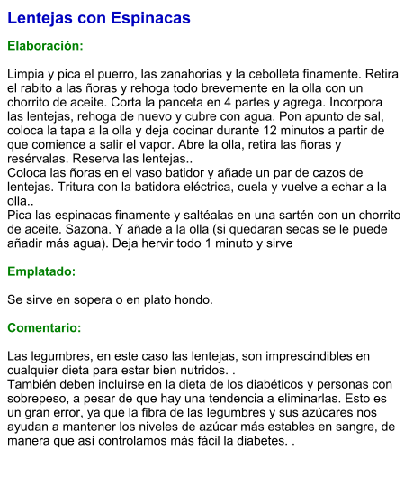 Lentejas con Espinacas   Elaboración:  Limpia y pica el puerro, las zanahorias y la cebolleta finamente. Retira el rabito a las ñoras y rehoga todo brevemente en la olla con un chorrito de aceite. Corta la panceta en 4 partes y agrega. Incorpora las lentejas, rehoga de nuevo y cubre con agua. Pon apunto de sal, coloca la tapa a la olla y deja cocinar durante 12 minutos a partir de que comience a salir el vapor. Abre la olla, retira las ñoras y resérvalas. Reserva las lentejas.. Coloca las ñoras en el vaso batidor y añade un par de cazos de lentejas. Tritura con la batidora eléctrica, cuela y vuelve a echar a la olla.. Pica las espinacas finamente y saltéalas en una sartén con un chorrito de aceite. Sazona. Y añade a la olla (si quedaran secas se le puede añadir más agua). Deja hervir todo 1 minuto y sirve  Emplatado:  Se sirve en sopera o en plato hondo.  Comentario:  Las legumbres, en este caso las lentejas, son imprescindibles en cualquier dieta para estar bien nutridos. . También deben incluirse en la dieta de los diabéticos y personas con sobrepeso, a pesar de que hay una tendencia a eliminarlas. Esto es un gran error, ya que la fibra de las legumbres y sus azúcares nos ayudan a mantener los niveles de azúcar más estables en sangre, de manera que así controlamos más fácil la diabetes. .