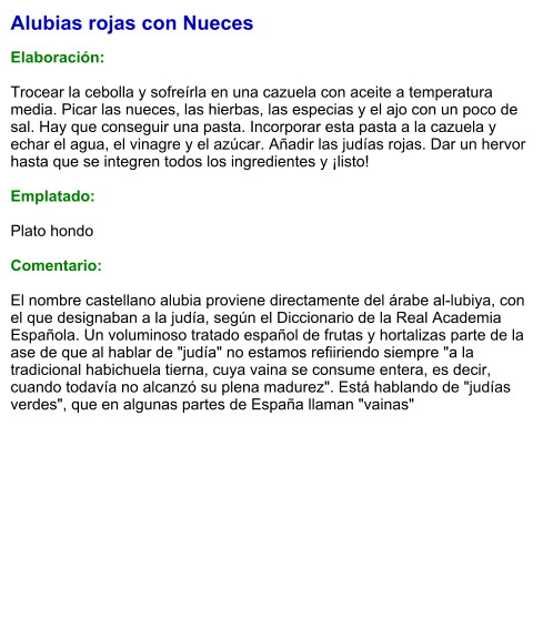 Alubias rojas con Nueces  Elaboración:  Trocear la cebolla y sofreírla en una cazuela con aceite a temperatura media. Picar las nueces, las hierbas, las especias y el ajo con un poco de sal. Hay que conseguir una pasta. Incorporar esta pasta a la cazuela y echar el agua, el vinagre y el azúcar. Añadir las judías rojas. Dar un hervor hasta que se integren todos los ingredientes y ¡listo!  Emplatado:  Plato hondo  Comentario:  El nombre castellano alubia proviene directamente del árabe al-lubiya, con el que designaban a la judía, según el Diccionario de la Real Academia Española. Un voluminoso tratado español de frutas y hortalizas parte de la ase de que al hablar de "judía" no estamos refiiriendo siempre "a la tradicional habichuela tierna, cuya vaina se consume entera, es decir, cuando todavía no alcanzó su plena madurez". Está hablando de "judías verdes", que en algunas partes de España llaman "vainas"