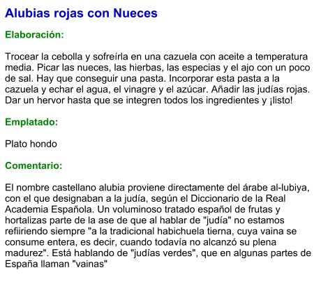 Alubias rojas con Nueces  Elaboración:  Trocear la cebolla y sofreírla en una cazuela con aceite a temperatura media. Picar las nueces, las hierbas, las especias y el ajo con un poco de sal. Hay que conseguir una pasta. Incorporar esta pasta a la cazuela y echar el agua, el vinagre y el azúcar. Añadir las judías rojas. Dar un hervor hasta que se integren todos los ingredientes y ¡listo!  Emplatado:  Plato hondo  Comentario:  El nombre castellano alubia proviene directamente del árabe al-lubiya, con el que designaban a la judía, según el Diccionario de la Real Academia Española. Un voluminoso tratado español de frutas y hortalizas parte de la ase de que al hablar de "judía" no estamos refiiriendo siempre "a la tradicional habichuela tierna, cuya vaina se consume entera, es decir, cuando todavía no alcanzó su plena madurez". Está hablando de "judías verdes", que en algunas partes de España llaman "vainas"