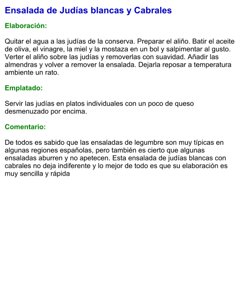 Ensalada de Judías blancas y Cabrales  Elaboración:  Quitar el agua a las judías de la conserva. Preparar el aliño. Batir el aceite de oliva, el vinagre, la miel y la mostaza en un bol y salpimentar al gusto. Verter el aliño sobre las judías y removerlas con suavidad. Añadir las almendras y volver a remover la ensalada. Dejarla reposar a temperatura ambiente un rato.    Emplatado:  Servir las judías en platos individuales con un poco de queso desmenuzado por encima.  Comentario:  De todos es sabido que las ensaladas de legumbre son muy típicas en algunas regiones españolas, pero también es cierto que algunas ensaladas aburren y no apetecen. Esta ensalada de judías blancas con cabrales no deja indiferente y lo mejor de todo es que su elaboración es muy sencilla y rápida