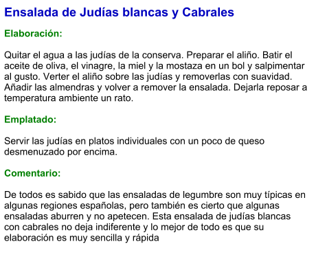 Ensalada de Judías blancas y Cabrales  Elaboración:  Quitar el agua a las judías de la conserva. Preparar el aliño. Batir el aceite de oliva, el vinagre, la miel y la mostaza en un bol y salpimentar al gusto. Verter el aliño sobre las judías y removerlas con suavidad. Añadir las almendras y volver a remover la ensalada. Dejarla reposar a temperatura ambiente un rato.    Emplatado:  Servir las judías en platos individuales con un poco de queso desmenuzado por encima.  Comentario:  De todos es sabido que las ensaladas de legumbre son muy típicas en algunas regiones españolas, pero también es cierto que algunas ensaladas aburren y no apetecen. Esta ensalada de judías blancas con cabrales no deja indiferente y lo mejor de todo es que su elaboración es muy sencilla y rápida