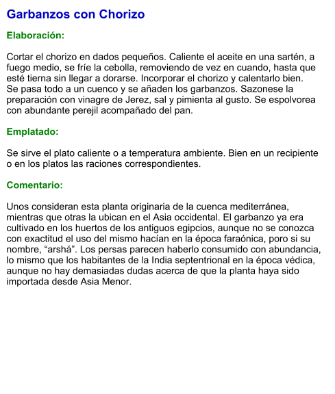 Garbanzos con Chorizo  Elaboración:  Cortar el chorizo en dados pequeños. Caliente el aceite en una sartén, a fuego medio, se fríe la cebolla, removiendo de vez en cuando, hasta que esté tierna sin llegar a dorarse. Incorporar el chorizo y calentarlo bien. Se pasa todo a un cuenco y se añaden los garbanzos. Sazonese la preparación con vinagre de Jerez, sal y pimienta al gusto. Se espolvorea con abundante perejil acompañado del pan.    Emplatado:  Se sirve el plato caliente o a temperatura ambiente. Bien en un recipiente o en los platos las raciones correspondientes.  Comentario:  Unos consideran esta planta originaria de la cuenca mediterránea, mientras que otras la ubican en el Asia occidental. El garbanzo ya era cultivado en los huertos de los antiguos egipcios, aunque no se conozca con exactitud el uso del mismo hacían en la época faraónica, poro si su nombre, “arshá”. Los persas parecen haberlo consumido con abundancia, lo mismo que los habitantes de la India septentrional en la época védica, aunque no hay demasiadas dudas acerca de que la planta haya sido importada desde Asia Menor.