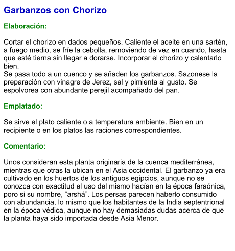 Garbanzos con Chorizo  Elaboración:  Cortar el chorizo en dados pequeños. Caliente el aceite en una sartén, a fuego medio, se fríe la cebolla, removiendo de vez en cuando, hasta que esté tierna sin llegar a dorarse. Incorporar el chorizo y calentarlo bien. Se pasa todo a un cuenco y se añaden los garbanzos. Sazonese la preparación con vinagre de Jerez, sal y pimienta al gusto. Se espolvorea con abundante perejil acompañado del pan.    Emplatado:  Se sirve el plato caliente o a temperatura ambiente. Bien en un recipiente o en los platos las raciones correspondientes.  Comentario:  Unos consideran esta planta originaria de la cuenca mediterránea, mientras que otras la ubican en el Asia occidental. El garbanzo ya era cultivado en los huertos de los antiguos egipcios, aunque no se conozca con exactitud el uso del mismo hacían en la época faraónica, poro si su nombre, “arshá”. Los persas parecen haberlo consumido con abundancia, lo mismo que los habitantes de la India septentrional en la época védica, aunque no hay demasiadas dudas acerca de que la planta haya sido importada desde Asia Menor.