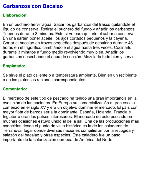 Garbanzos con Bacalao  Elaboración:  En un puchero hervir agua. Sacar los garbanzos del frasco quitándole el líquido de conserva. Retirar el puchero del fuego y añadir los garbanzos. Tenerlos durante 3 minutos. Esto sirve para quitarle el sabor a conserva. En una sartén poner aceite, los ajos cortados pequeños y la cayena. Cortar el bacalao en trozos pequeños después de desalarlo durante 48 horas en el frigorífico cambiándole el agua hasta tres veces. Cocinarlo durante 3 minutos a fuego medio revolviendo muy bien. Añadir los garbanzos desechando el agua de cocción. Mezclarlo todo bien y servir.  Emplatado:  Se sirve el plato caliente o a temperatura ambiente. Bien en un recipiente o en los platos las raciones correspondientes.  Comentario:  El mercado de este tipo de pescado ha tenido una gran importancia en la evolución de las naciones. En Europa su comercialización a gran escala comenzó en el siglo XV y era un objetivo dominar el mercado. El país con mayor flota de barcos sería la dominante. España, Holanda, Francia e Inglaterra eran los países interesados. El mercado de este pescado en muchas ocasiones estuvo unido al de la sal. Una de las producciones más conocidas desde el punto de vista histórico es la de los caladeros de Terranova, lugar donde diversas naciones compitieron por la recogida y salazón del bacalao y otras especies. Este caladero fue un paso importante de la colonización europea de América del Norte.