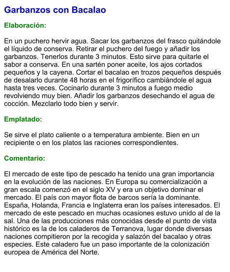 Garbanzos con Bacalao  Elaboración:  En un puchero hervir agua. Sacar los garbanzos del frasco quitándole el líquido de conserva. Retirar el puchero del fuego y añadir los garbanzos. Tenerlos durante 3 minutos. Esto sirve para quitarle el sabor a conserva. En una sartén poner aceite, los ajos cortados pequeños y la cayena. Cortar el bacalao en trozos pequeños después de desalarlo durante 48 horas en el frigorífico cambiándole el agua hasta tres veces. Cocinarlo durante 3 minutos a fuego medio revolviendo muy bien. Añadir los garbanzos desechando el agua de cocción. Mezclarlo todo bien y servir.  Emplatado:  Se sirve el plato caliente o a temperatura ambiente. Bien en un recipiente o en los platos las raciones correspondientes.  Comentario:  El mercado de este tipo de pescado ha tenido una gran importancia en la evolución de las naciones. En Europa su comercialización a gran escala comenzó en el siglo XV y era un objetivo dominar el mercado. El país con mayor flota de barcos sería la dominante. España, Holanda, Francia e Inglaterra eran los países interesados. El mercado de este pescado en muchas ocasiones estuvo unido al de la sal. Una de las producciones más conocidas desde el punto de vista histórico es la de los caladeros de Terranova, lugar donde diversas naciones compitieron por la recogida y salazón del bacalao y otras especies. Este caladero fue un paso importante de la colonización europea de América del Norte.
