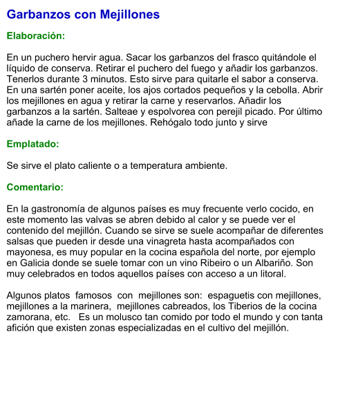 Garbanzos con Mejillones  Elaboración:  En un puchero hervir agua. Sacar los garbanzos del frasco quitándole el líquido de conserva. Retirar el puchero del fuego y añadir los garbanzos. Tenerlos durante 3 minutos. Esto sirve para quitarle el sabor a conserva. En una sartén poner aceite, los ajos cortados pequeños y la cebolla. Abrir los mejillones en agua y retirar la carne y reservarlos. Añadir los garbanzos a la sartén. Salteae y espolvorea con perejil picado. Por último añade la carne de los mejillones. Rehógalo todo junto y sirve  Emplatado:  Se sirve el plato caliente o a temperatura ambiente.   Comentario:  En la gastronomía de algunos países es muy frecuente verlo cocido, en este momento las valvas se abren debido al calor y se puede ver el contenido del mejillón. Cuando se sirve se suele acompañar de diferentes salsas que pueden ir desde una vinagreta hasta acompañados con mayonesa, es muy popular en la cocina española del norte, por ejemplo en Galicia donde se suele tomar con un vino Ribeiro o un Albariño. Son muy celebrados en todos aquellos países con acceso a un litoral.  Algunos platos  famosos  con  mejillones son:  espaguetis con mejillones,  mejillones a la marinera,  mejillones cabreados, los Tiberios de la cocina zamorana, etc.   Es un molusco tan comido por todo el mundo y con tanta afición que existen zonas especializadas en el cultivo del mejillón.