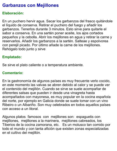 Garbanzos con Mejillones  Elaboración:  En un puchero hervir agua. Sacar los garbanzos del frasco quitándole el líquido de conserva. Retirar el puchero del fuego y añadir los garbanzos. Tenerlos durante 3 minutos. Esto sirve para quitarle el sabor a conserva. En una sartén poner aceite, los ajos cortados pequeños y la cebolla. Abrir los mejillones en agua y retirar la carne y reservarlos. Añadir los garbanzos a la sartén. Salteae y espolvorea con perejil picado. Por último añade la carne de los mejillones. Rehógalo todo junto y sirve  Emplatado:  Se sirve el plato caliente o a temperatura ambiente.   Comentario:  En la gastronomía de algunos países es muy frecuente verlo cocido, en este momento las valvas se abren debido al calor y se puede ver el contenido del mejillón. Cuando se sirve se suele acompañar de diferentes salsas que pueden ir desde una vinagreta hasta acompañados con mayonesa, es muy popular en la cocina española del norte, por ejemplo en Galicia donde se suele tomar con un vino Ribeiro o un Albariño. Son muy celebrados en todos aquellos países con acceso a un litoral.  Algunos platos  famosos  con  mejillones son:  espaguetis con mejillones,  mejillones a la marinera,  mejillones cabreados, los Tiberios de la cocina zamorana, etc.   Es un molusco tan comido por todo el mundo y con tanta afición que existen zonas especializadas en el cultivo del mejillón.