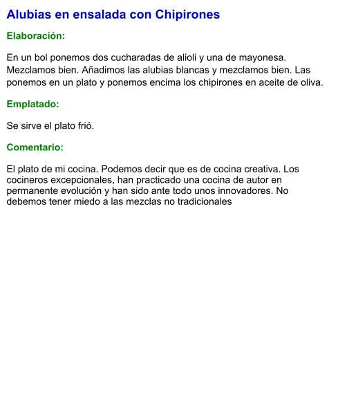 Alubias en ensalada con Chipirones  Elaboración:  En un bol ponemos dos cucharadas de alioli y una de mayonesa. Mezclamos bien. Añadimos las alubias blancas y mezclamos bien. Las ponemos en un plato y ponemos encima los chipirones en aceite de oliva. Emplatado:  Se sirve el plato frió.   Comentario:  El plato de mi cocina. Podemos decir que es de cocina creativa. Los cocineros excepcionales, han practicado una cocina de autor en permanente evolución y han sido ante todo unos innovadores. No debemos tener miedo a las mezclas no tradicionales