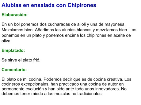 Alubias en ensalada con Chipirones  Elaboración:  En un bol ponemos dos cucharadas de alioli y una de mayonesa. Mezclamos bien. Añadimos las alubias blancas y mezclamos bien. Las ponemos en un plato y ponemos encima los chipirones en aceite de oliva. Emplatado:  Se sirve el plato frió.   Comentario:  El plato de mi cocina. Podemos decir que es de cocina creativa. Los cocineros excepcionales, han practicado una cocina de autor en permanente evolución y han sido ante todo unos innovadores. No debemos tener miedo a las mezclas no tradicionales