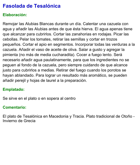Fasolada de Tesalónica  Elaboración:  Remojar las Alubias Blancas durante un día. Calentar una cazuela con agua y añadir las Alubias antes de que ésta hierva. El agua apenas tiene que alcanzar para cubrirlos. Cortar las zanahorias en rodajas. Picar las cebollas. Pelar los tomates, retirar las semillas y cortar en trozos pequeños. Cortar el apio en segmentos. Incorporar todas las verduras a la cazuela. Añadir el vaso de aceite de oliva. Salar a gusto y agregar la pimienta (no más de media cucharadita). Cocer a fuego lento. Será necesario añadir agua paulatinamente, para que los ingredientes no se peguen al fondo de la cazuela, pero siempre cuidando de que alcance justo para cubrirlos a medias. Retirar del fuego cuando los porotos se hayan ablandado. Para lograr un resultado más aromático, se pueden añadir perejil y hojas de laurel a la preparación. Emplatado:  Se sirve en el plato o en sopera al centro  Comentario:  El plato de Tesalónica en Macedonia y Tracia. Plato tradicional de Otoño - Invierno de Grecia