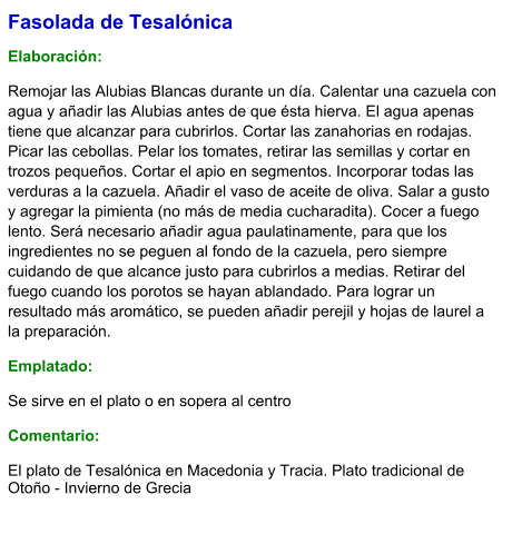 Fasolada de Tesalónica  Elaboración:  Remojar las Alubias Blancas durante un día. Calentar una cazuela con agua y añadir las Alubias antes de que ésta hierva. El agua apenas tiene que alcanzar para cubrirlos. Cortar las zanahorias en rodajas. Picar las cebollas. Pelar los tomates, retirar las semillas y cortar en trozos pequeños. Cortar el apio en segmentos. Incorporar todas las verduras a la cazuela. Añadir el vaso de aceite de oliva. Salar a gusto y agregar la pimienta (no más de media cucharadita). Cocer a fuego lento. Será necesario añadir agua paulatinamente, para que los ingredientes no se peguen al fondo de la cazuela, pero siempre cuidando de que alcance justo para cubrirlos a medias. Retirar del fuego cuando los porotos se hayan ablandado. Para lograr un resultado más aromático, se pueden añadir perejil y hojas de laurel a la preparación. Emplatado:  Se sirve en el plato o en sopera al centro  Comentario:  El plato de Tesalónica en Macedonia y Tracia. Plato tradicional de Otoño - Invierno de Grecia