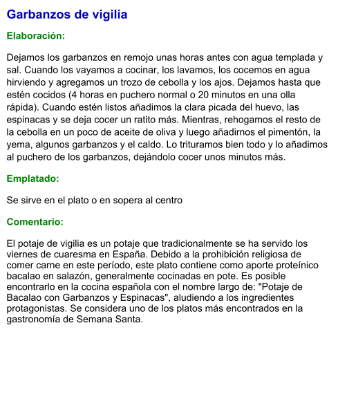 Garbanzos de vigilia  Elaboración:  Dejamos los garbanzos en remojo unas horas antes con agua templada y sal. Cuando los vayamos a cocinar, los lavamos, los cocemos en agua hirviendo y agregamos un trozo de cebolla y los ajos. Dejamos hasta que estén cocidos (4 horas en puchero normal o 20 minutos en una olla rápida). Cuando estén listos añadimos la clara picada del huevo, las espinacas y se deja cocer un ratito más. Mientras, rehogamos el resto de la cebolla en un poco de aceite de oliva y luego añadirnos el pimentón, la yema, algunos garbanzos y el caldo. Lo trituramos bien todo y lo añadimos al puchero de los garbanzos, dejándolo cocer unos minutos más. Emplatado: Se sirve en el plato o en sopera al centro  Comentario:  El potaje de vigilia es un potaje que tradicionalmente se ha servido los viernes de cuaresma en España. Debido a la prohibición religiosa de comer carne en este período, este plato contiene como aporte proteínico bacalao en salazón, generalmente cocinadas en pote. Es posible encontrarlo en la cocina española con el nombre largo de: "Potaje de Bacalao con Garbanzos y Espinacas", aludiendo a los ingredientes protagonistas. Se considera uno de los platos más encontrados en la gastronomía de Semana Santa.