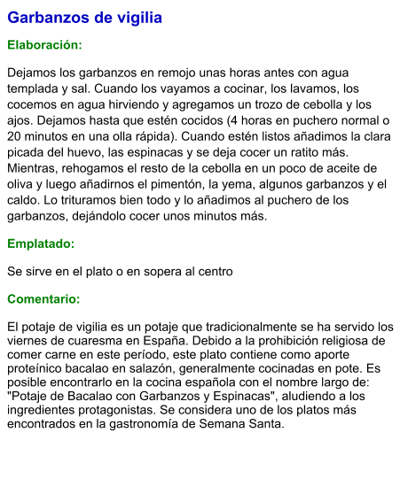Garbanzos de vigilia  Elaboración:  Dejamos los garbanzos en remojo unas horas antes con agua templada y sal. Cuando los vayamos a cocinar, los lavamos, los cocemos en agua hirviendo y agregamos un trozo de cebolla y los ajos. Dejamos hasta que estén cocidos (4 horas en puchero normal o 20 minutos en una olla rápida). Cuando estén listos añadimos la clara picada del huevo, las espinacas y se deja cocer un ratito más. Mientras, rehogamos el resto de la cebolla en un poco de aceite de oliva y luego añadirnos el pimentón, la yema, algunos garbanzos y el caldo. Lo trituramos bien todo y lo añadimos al puchero de los garbanzos, dejándolo cocer unos minutos más. Emplatado: Se sirve en el plato o en sopera al centro  Comentario:  El potaje de vigilia es un potaje que tradicionalmente se ha servido los viernes de cuaresma en España. Debido a la prohibición religiosa de comer carne en este período, este plato contiene como aporte proteínico bacalao en salazón, generalmente cocinadas en pote. Es posible encontrarlo en la cocina española con el nombre largo de: "Potaje de Bacalao con Garbanzos y Espinacas", aludiendo a los ingredientes protagonistas. Se considera uno de los platos más encontrados en la gastronomía de Semana Santa.