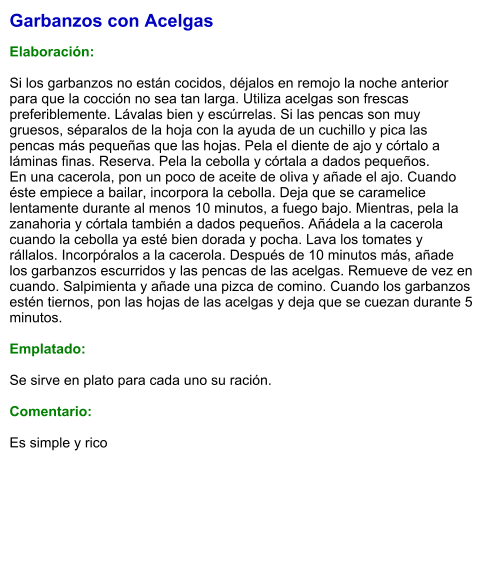 Garbanzos con Acelgas  Elaboración:  Si los garbanzos no están cocidos, déjalos en remojo la noche anterior para que la cocción no sea tan larga. Utiliza acelgas son frescas preferiblemente. Lávalas bien y escúrrelas. Si las pencas son muy gruesos, séparalos de la hoja con la ayuda de un cuchillo y pica las pencas más pequeñas que las hojas. Pela el diente de ajo y córtalo a láminas finas. Reserva. Pela la cebolla y córtala a dados pequeños. En una cacerola, pon un poco de aceite de oliva y añade el ajo. Cuando éste empiece a bailar, incorpora la cebolla. Deja que se caramelice lentamente durante al menos 10 minutos, a fuego bajo. Mientras, pela la zanahoria y córtala también a dados pequeños. Añádela a la cacerola cuando la cebolla ya esté bien dorada y pocha. Lava los tomates y rállalos. Incorpóralos a la cacerola. Después de 10 minutos más, añade los garbanzos escurridos y las pencas de las acelgas. Remueve de vez en cuando. Salpimienta y añade una pizca de comino. Cuando los garbanzos estén tiernos, pon las hojas de las acelgas y deja que se cuezan durante 5 minutos.  Emplatado: Se sirve en plato para cada uno su ración.  Comentario:  Es simple y rico