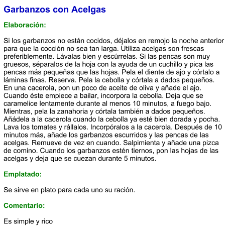 Garbanzos con Acelgas  Elaboración:  Si los garbanzos no están cocidos, déjalos en remojo la noche anterior para que la cocción no sea tan larga. Utiliza acelgas son frescas preferiblemente. Lávalas bien y escúrrelas. Si las pencas son muy gruesos, séparalos de la hoja con la ayuda de un cuchillo y pica las pencas más pequeñas que las hojas. Pela el diente de ajo y córtalo a láminas finas. Reserva. Pela la cebolla y córtala a dados pequeños. En una cacerola, pon un poco de aceite de oliva y añade el ajo. Cuando éste empiece a bailar, incorpora la cebolla. Deja que se caramelice lentamente durante al menos 10 minutos, a fuego bajo. Mientras, pela la zanahoria y córtala también a dados pequeños. Añádela a la cacerola cuando la cebolla ya esté bien dorada y pocha. Lava los tomates y rállalos. Incorpóralos a la cacerola. Después de 10 minutos más, añade los garbanzos escurridos y las pencas de las acelgas. Remueve de vez en cuando. Salpimienta y añade una pizca de comino. Cuando los garbanzos estén tiernos, pon las hojas de las acelgas y deja que se cuezan durante 5 minutos.  Emplatado: Se sirve en plato para cada uno su ración.  Comentario:  Es simple y rico