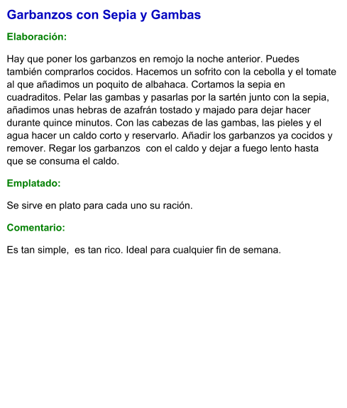 Garbanzos con Sepia y Gambas  Elaboración:  Hay que poner los garbanzos en remojo la noche anterior. Puedes también comprarlos cocidos. Hacemos un sofrito con la cebolla y el tomate al que añadimos un poquito de albahaca. Cortamos la sepia en cuadraditos. Pelar las gambas y pasarlas por la sartén junto con la sepia, añadimos unas hebras de azafrán tostado y majado para dejar hacer durante quince minutos. Con las cabezas de las gambas, las pieles y el agua hacer un caldo corto y reservarlo. Añadir los garbanzos ya cocidos y remover. Regar los garbanzos  con el caldo y dejar a fuego lento hasta que se consuma el caldo. Emplatado: Se sirve en plato para cada uno su ración.  Comentario:  Es tan simple,  es tan rico. Ideal para cualquier fin de semana.