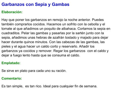 Garbanzos con Sepia y Gambas  Elaboración:  Hay que poner los garbanzos en remojo la noche anterior. Puedes también comprarlos cocidos. Hacemos un sofrito con la cebolla y el tomate al que añadimos un poquito de albahaca. Cortamos la sepia en cuadraditos. Pelar las gambas y pasarlas por la sartén junto con la sepia, añadimos unas hebras de azafrán tostado y majado para dejar hacer durante quince minutos. Con las cabezas de las gambas, las pieles y el agua hacer un caldo corto y reservarlo. Añadir los garbanzos ya cocidos y remover. Regar los garbanzos  con el caldo y dejar a fuego lento hasta que se consuma el caldo. Emplatado: Se sirve en plato para cada uno su ración.  Comentario:  Es tan simple,  es tan rico. Ideal para cualquier fin de semana.