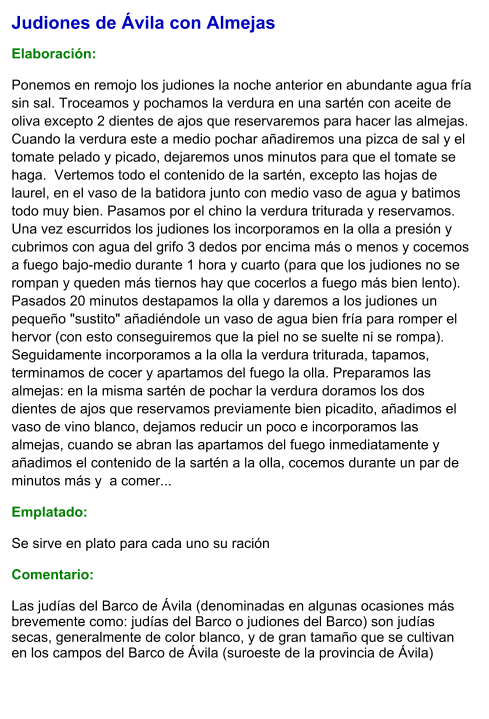 Judiones de Ávila con Almejas  Elaboración:  Ponemos en remojo los judiones la noche anterior en abundante agua fría sin sal. Troceamos y pochamos la verdura en una sartén con aceite de oliva excepto 2 dientes de ajos que reservaremos para hacer las almejas. Cuando la verdura este a medio pochar añadiremos una pizca de sal y el tomate pelado y picado, dejaremos unos minutos para que el tomate se haga.  Vertemos todo el contenido de la sartén, excepto las hojas de laurel, en el vaso de la batidora junto con medio vaso de agua y batimos todo muy bien. Pasamos por el chino la verdura triturada y reservamos.  Una vez escurridos los judiones los incorporamos en la olla a presión y cubrimos con agua del grifo 3 dedos por encima más o menos y cocemos a fuego bajo-medio durante 1 hora y cuarto (para que los judiones no se rompan y queden más tiernos hay que cocerlos a fuego más bien lento). Pasados 20 minutos destapamos la olla y daremos a los judiones un pequeño "sustito" añadiéndole un vaso de agua bien fría para romper el hervor (con esto conseguiremos que la piel no se suelte ni se rompa). Seguidamente incorporamos a la olla la verdura triturada, tapamos, terminamos de cocer y apartamos del fuego la olla. Preparamos las almejas: en la misma sartén de pochar la verdura doramos los dos dientes de ajos que reservamos previamente bien picadito, añadimos el vaso de vino blanco, dejamos reducir un poco e incorporamos las almejas, cuando se abran las apartamos del fuego inmediatamente y añadimos el contenido de la sartén a la olla, cocemos durante un par de minutos más y  a comer... Emplatado: Se sirve en plato para cada uno su ración   Comentario:  Las judías del Barco de Ávila (denominadas en algunas ocasiones más brevemente como: judías del Barco o judiones del Barco) son judías secas, generalmente de color blanco, y de gran tamaño que se cultivan en los campos del Barco de Ávila (suroeste de la provincia de Ávila)