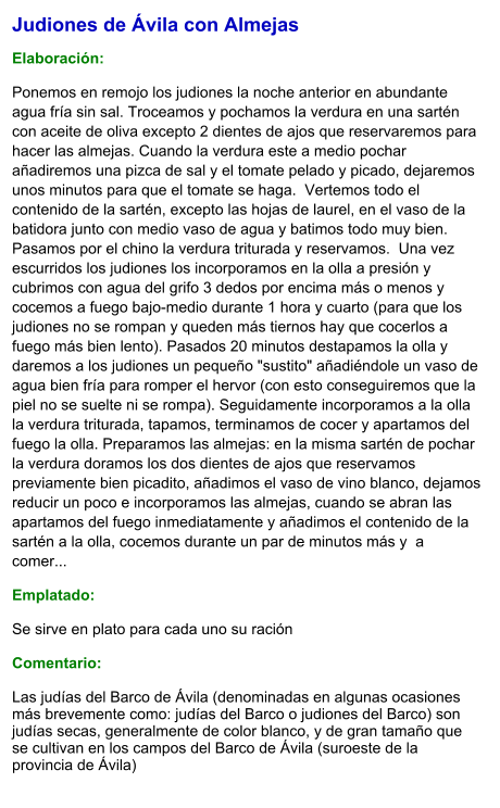 Judiones de Ávila con Almejas  Elaboración:  Ponemos en remojo los judiones la noche anterior en abundante agua fría sin sal. Troceamos y pochamos la verdura en una sartén con aceite de oliva excepto 2 dientes de ajos que reservaremos para hacer las almejas. Cuando la verdura este a medio pochar añadiremos una pizca de sal y el tomate pelado y picado, dejaremos unos minutos para que el tomate se haga.  Vertemos todo el contenido de la sartén, excepto las hojas de laurel, en el vaso de la batidora junto con medio vaso de agua y batimos todo muy bien. Pasamos por el chino la verdura triturada y reservamos.  Una vez escurridos los judiones los incorporamos en la olla a presión y cubrimos con agua del grifo 3 dedos por encima más o menos y cocemos a fuego bajo-medio durante 1 hora y cuarto (para que los judiones no se rompan y queden más tiernos hay que cocerlos a fuego más bien lento). Pasados 20 minutos destapamos la olla y daremos a los judiones un pequeño "sustito" añadiéndole un vaso de agua bien fría para romper el hervor (con esto conseguiremos que la piel no se suelte ni se rompa). Seguidamente incorporamos a la olla la verdura triturada, tapamos, terminamos de cocer y apartamos del fuego la olla. Preparamos las almejas: en la misma sartén de pochar la verdura doramos los dos dientes de ajos que reservamos previamente bien picadito, añadimos el vaso de vino blanco, dejamos reducir un poco e incorporamos las almejas, cuando se abran las apartamos del fuego inmediatamente y añadimos el contenido de la sartén a la olla, cocemos durante un par de minutos más y  a comer... Emplatado: Se sirve en plato para cada uno su ración   Comentario:  Las judías del Barco de Ávila (denominadas en algunas ocasiones más brevemente como: judías del Barco o judiones del Barco) son judías secas, generalmente de color blanco, y de gran tamaño que se cultivan en los campos del Barco de Ávila (suroeste de la provincia de Ávila)