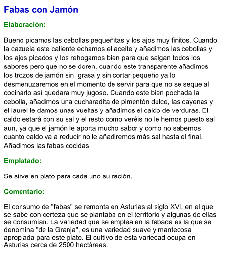 Fabas con Jamón  Elaboración:  Bueno picamos las cebollas pequeñitas y los ajos muy finitos. Cuando la cazuela este caliente echamos el aceite y añadimos las cebollas y los ajos picados y los rehogamos bien para que salgan todos los sabores pero que no se doren, cuando este transparente añadimos los trozos de jamón sin  grasa y sin cortar pequeño ya lo desmenuzaremos en el momento de servir para que no se seque al cocinarlo así quedara muy jugoso. Cuando este bien pochada la cebolla, añadimos una cucharadita de pimentón dulce, las cayenas y el laurel le damos unas vueltas y añadimos el caldo de verduras. El caldo estará con su sal y el resto como veréis no le hemos puesto sal aun, ya que el jamón le aporta mucho sabor y como no sabemos cuanto caldo va a reducir no le añadiremos más sal hasta el final. Añadimos las fabas cocidas. Emplatado: Se sirve en plato para cada uno su ración.  Comentario:  El consumo de "fabas" se remonta en Asturias al siglo XVI, en el que se sabe con certeza que se plantaba en el territorio y algunas de ellas se consumían. La variedad que se emplea en la fabada es la que se denomina "de la Granja", es una variedad suave y mantecosa apropiada para este plato. El cultivo de esta variedad ocupa en Asturias cerca de 2500 hectáreas.