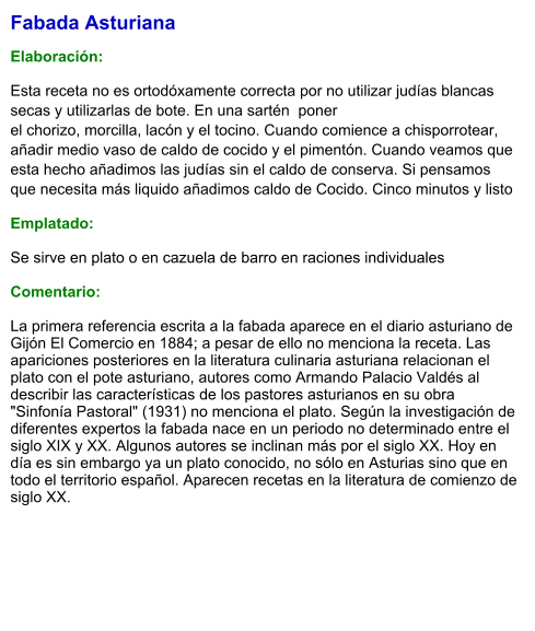 Fabada Asturiana   Elaboración:  Esta receta no es ortodóxamente correcta por no utilizar judías blancas secas y utilizarlas de bote. En una sartén  ponerel chorizo, morcilla, lacón y el tocino. Cuando comience a chisporrotear, añadir medio vaso de caldo de cocido y el pimentón. Cuando veamos que esta hecho añadimos las judías sin el caldo de conserva. Si pensamos que necesita más liquido añadimos caldo de Cocido. Cinco minutos y listo Emplatado: Se sirve en plato o en cazuela de barro en raciones individuales  Comentario:  La primera referencia escrita a la fabada aparece en el diario asturiano de Gijón El Comercio en 1884; a pesar de ello no menciona la receta. Las apariciones posteriores en la literatura culinaria asturiana relacionan el plato con el pote asturiano, autores como Armando Palacio Valdés al describir las características de los pastores asturianos en su obra "Sinfonía Pastoral" (1931) no menciona el plato. Según la investigación de diferentes expertos la fabada nace en un periodo no determinado entre el siglo XIX y XX. Algunos autores se inclinan más por el siglo XX. Hoy en día es sin embargo ya un plato conocido, no sólo en Asturias sino que en todo el territorio español. Aparecen recetas en la literatura de comienzo de siglo XX.