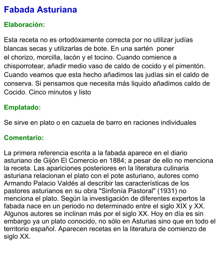 Fabada Asturiana   Elaboración:  Esta receta no es ortodóxamente correcta por no utilizar judías blancas secas y utilizarlas de bote. En una sartén  ponerel chorizo, morcilla, lacón y el tocino. Cuando comience a chisporrotear, añadir medio vaso de caldo de cocido y el pimentón. Cuando veamos que esta hecho añadimos las judías sin el caldo de conserva. Si pensamos que necesita más liquido añadimos caldo de Cocido. Cinco minutos y listo Emplatado: Se sirve en plato o en cazuela de barro en raciones individuales  Comentario:  La primera referencia escrita a la fabada aparece en el diario asturiano de Gijón El Comercio en 1884; a pesar de ello no menciona la receta. Las apariciones posteriores en la literatura culinaria asturiana relacionan el plato con el pote asturiano, autores como Armando Palacio Valdés al describir las características de los pastores asturianos en su obra "Sinfonía Pastoral" (1931) no menciona el plato. Según la investigación de diferentes expertos la fabada nace en un periodo no determinado entre el siglo XIX y XX. Algunos autores se inclinan más por el siglo XX. Hoy en día es sin embargo ya un plato conocido, no sólo en Asturias sino que en todo el territorio español. Aparecen recetas en la literatura de comienzo de siglo XX.