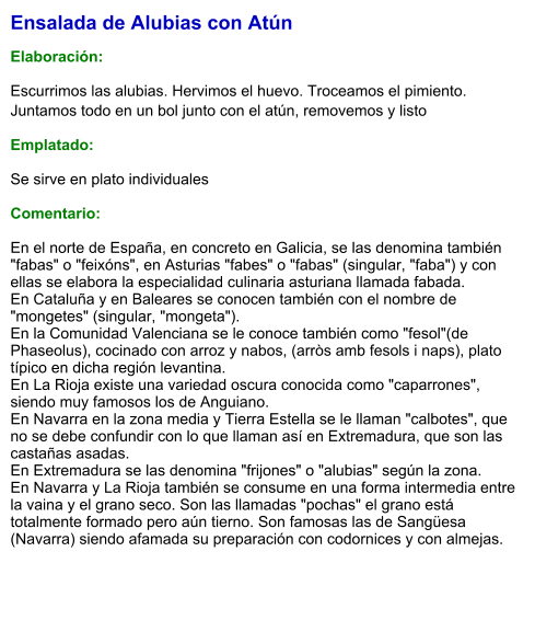 Ensalada de Alubias con Atún  Elaboración:  Escurrimos las alubias. Hervimos el huevo. Troceamos el pimiento. Juntamos todo en un bol junto con el atún, removemos y listo Emplatado: Se sirve en plato individuales  Comentario:  En el norte de España, en concreto en Galicia, se las denomina también "fabas" o "feixóns", en Asturias "fabes" o "fabas" (singular, "faba") y con ellas se elabora la especialidad culinaria asturiana llamada fabada. En Cataluña y en Baleares se conocen también con el nombre de "mongetes" (singular, "mongeta"). En la Comunidad Valenciana se le conoce también como "fesol"(de Phaseolus), cocinado con arroz y nabos, (arròs amb fesols i naps), plato típico en dicha región levantina. En La Rioja existe una variedad oscura conocida como "caparrones", siendo muy famosos los de Anguiano. En Navarra en la zona media y Tierra Estella se le llaman "calbotes", que no se debe confundir con lo que llaman así en Extremadura, que son las castañas asadas. En Extremadura se las denomina "frijones" o "alubias" según la zona. En Navarra y La Rioja también se consume en una forma intermedia entre la vaina y el grano seco. Son las llamadas "pochas" el grano está totalmente formado pero aún tierno. Son famosas las de Sangüesa (Navarra) siendo afamada su preparación con codornices y con almejas.