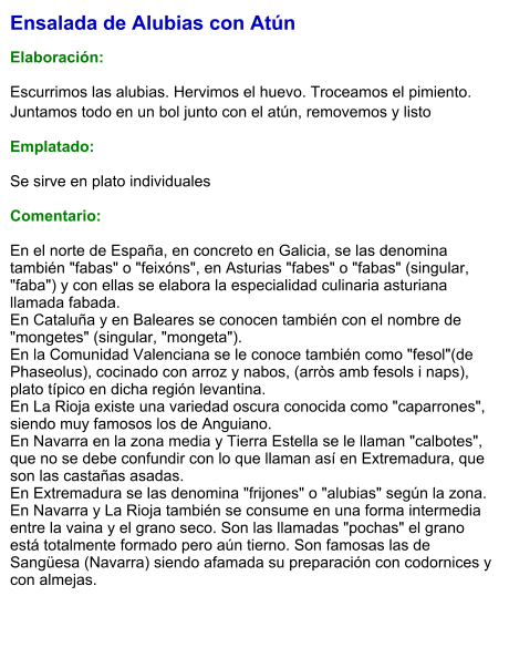 Ensalada de Alubias con Atún  Elaboración:  Escurrimos las alubias. Hervimos el huevo. Troceamos el pimiento. Juntamos todo en un bol junto con el atún, removemos y listo Emplatado: Se sirve en plato individuales  Comentario:  En el norte de España, en concreto en Galicia, se las denomina también "fabas" o "feixóns", en Asturias "fabes" o "fabas" (singular, "faba") y con ellas se elabora la especialidad culinaria asturiana llamada fabada. En Cataluña y en Baleares se conocen también con el nombre de "mongetes" (singular, "mongeta"). En la Comunidad Valenciana se le conoce también como "fesol"(de Phaseolus), cocinado con arroz y nabos, (arròs amb fesols i naps), plato típico en dicha región levantina. En La Rioja existe una variedad oscura conocida como "caparrones", siendo muy famosos los de Anguiano. En Navarra en la zona media y Tierra Estella se le llaman "calbotes", que no se debe confundir con lo que llaman así en Extremadura, que son las castañas asadas. En Extremadura se las denomina "frijones" o "alubias" según la zona. En Navarra y La Rioja también se consume en una forma intermedia entre la vaina y el grano seco. Son las llamadas "pochas" el grano está totalmente formado pero aún tierno. Son famosas las de Sangüesa (Navarra) siendo afamada su preparación con codornices y con almejas.