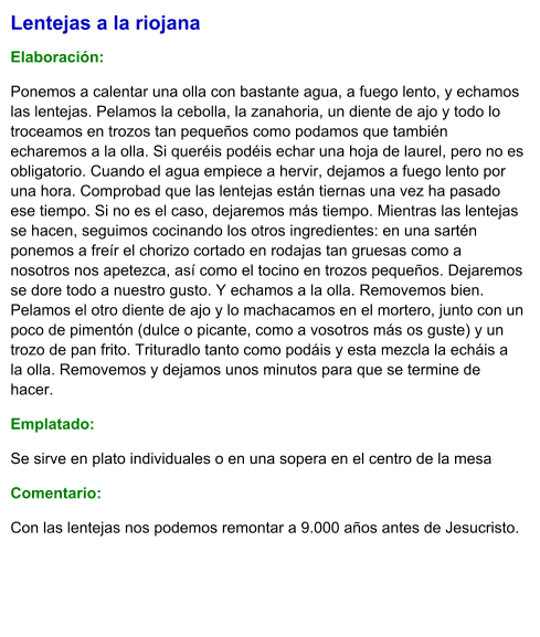 Lentejas a la riojana  Elaboración:  Ponemos a calentar una olla con bastante agua, a fuego lento, y echamos las lentejas. Pelamos la cebolla, la zanahoria, un diente de ajo y todo lo troceamos en trozos tan pequeños como podamos que también echaremos a la olla. Si queréis podéis echar una hoja de laurel, pero no es obligatorio. Cuando el agua empiece a hervir, dejamos a fuego lento por una hora. Comprobad que las lentejas están tiernas una vez ha pasado ese tiempo. Si no es el caso, dejaremos más tiempo. Mientras las lentejas se hacen, seguimos cocinando los otros ingredientes: en una sartén ponemos a freír el chorizo cortado en rodajas tan gruesas como a nosotros nos apetezca, así como el tocino en trozos pequeños. Dejaremos se dore todo a nuestro gusto. Y echamos a la olla. Removemos bien. Pelamos el otro diente de ajo y lo machacamos en el mortero, junto con un poco de pimentón (dulce o picante, como a vosotros más os guste) y un trozo de pan frito. Trituradlo tanto como podáis y esta mezcla la echáis a la olla. Removemos y dejamos unos minutos para que se termine de hacer. Emplatado: Se sirve en plato individuales o en una sopera en el centro de la mesa  Comentario:  Con las lentejas nos podemos remontar a 9.000 años antes de Jesucristo.
