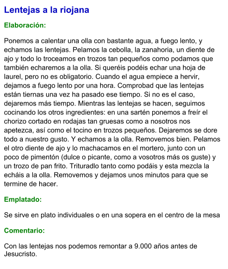 Lentejas a la riojana  Elaboración:  Ponemos a calentar una olla con bastante agua, a fuego lento, y echamos las lentejas. Pelamos la cebolla, la zanahoria, un diente de ajo y todo lo troceamos en trozos tan pequeños como podamos que también echaremos a la olla. Si queréis podéis echar una hoja de laurel, pero no es obligatorio. Cuando el agua empiece a hervir, dejamos a fuego lento por una hora. Comprobad que las lentejas están tiernas una vez ha pasado ese tiempo. Si no es el caso, dejaremos más tiempo. Mientras las lentejas se hacen, seguimos cocinando los otros ingredientes: en una sartén ponemos a freír el chorizo cortado en rodajas tan gruesas como a nosotros nos apetezca, así como el tocino en trozos pequeños. Dejaremos se dore todo a nuestro gusto. Y echamos a la olla. Removemos bien. Pelamos el otro diente de ajo y lo machacamos en el mortero, junto con un poco de pimentón (dulce o picante, como a vosotros más os guste) y un trozo de pan frito. Trituradlo tanto como podáis y esta mezcla la echáis a la olla. Removemos y dejamos unos minutos para que se termine de hacer. Emplatado: Se sirve en plato individuales o en una sopera en el centro de la mesa  Comentario:  Con las lentejas nos podemos remontar a 9.000 años antes de Jesucristo.